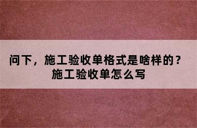 问下，施工验收单格式是啥样的？ 施工验收单怎么写